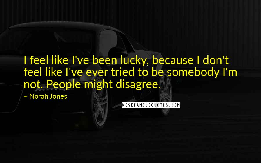 Norah Jones Quotes: I feel like I've been lucky, because I don't feel like I've ever tried to be somebody I'm not. People might disagree.