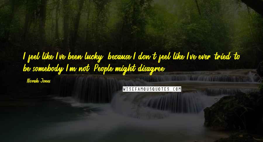 Norah Jones Quotes: I feel like I've been lucky, because I don't feel like I've ever tried to be somebody I'm not. People might disagree.