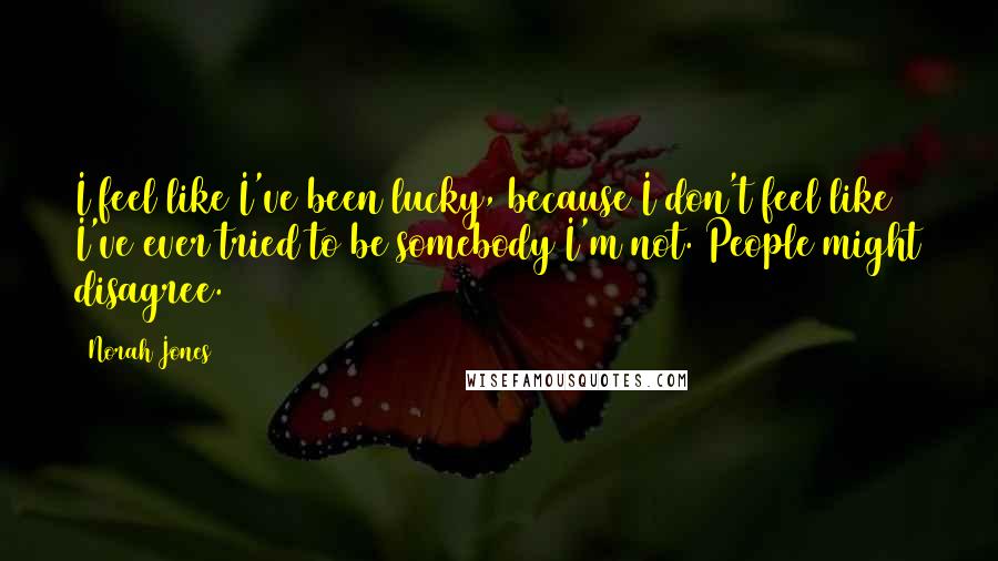 Norah Jones Quotes: I feel like I've been lucky, because I don't feel like I've ever tried to be somebody I'm not. People might disagree.