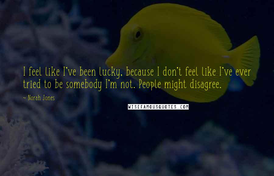 Norah Jones Quotes: I feel like I've been lucky, because I don't feel like I've ever tried to be somebody I'm not. People might disagree.