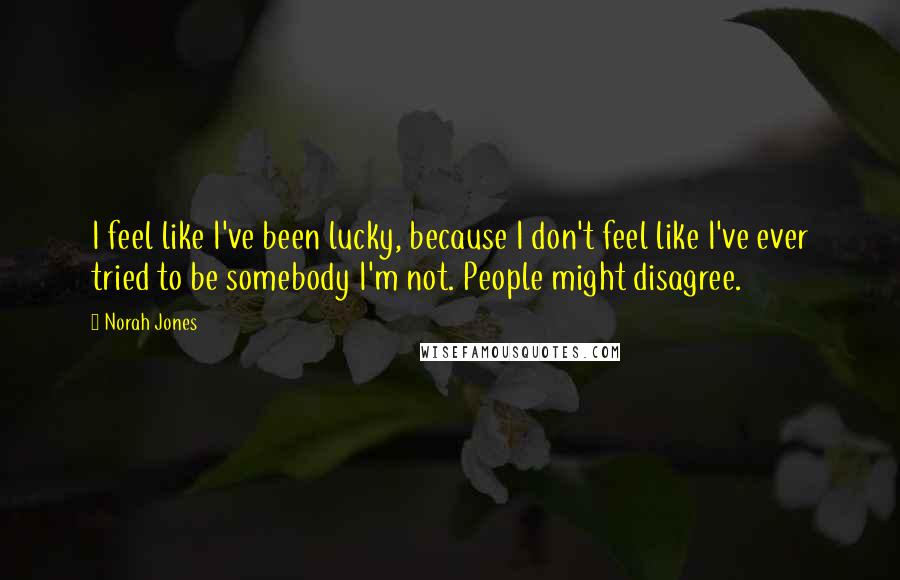 Norah Jones Quotes: I feel like I've been lucky, because I don't feel like I've ever tried to be somebody I'm not. People might disagree.
