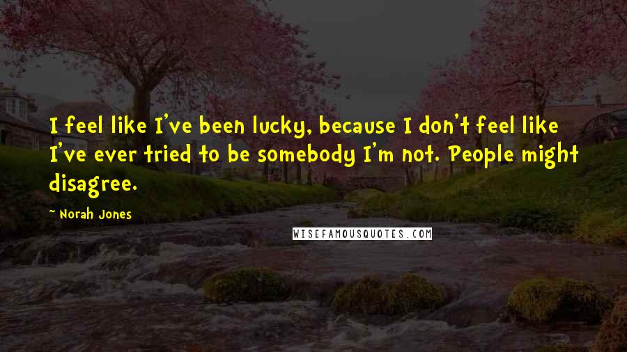 Norah Jones Quotes: I feel like I've been lucky, because I don't feel like I've ever tried to be somebody I'm not. People might disagree.