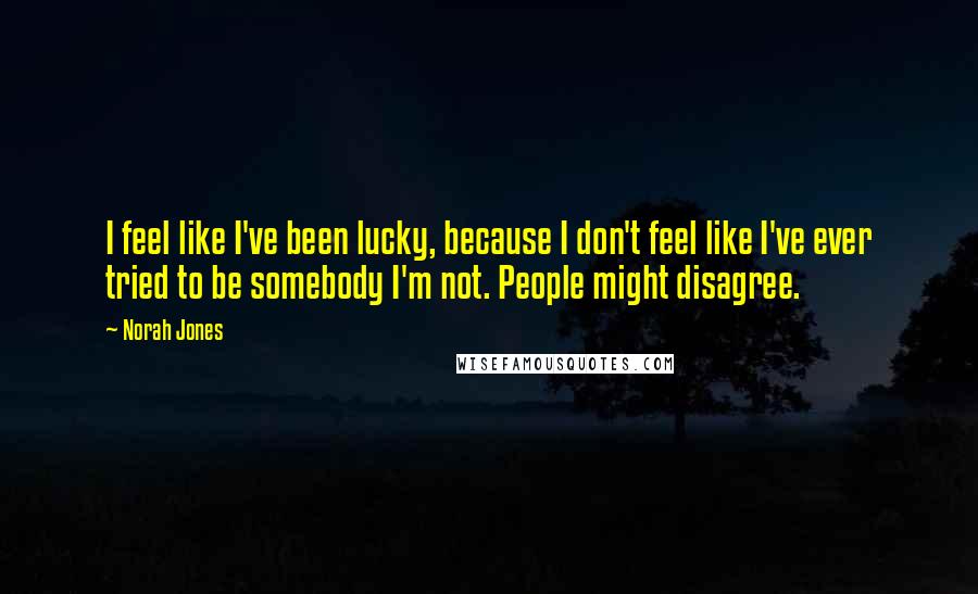 Norah Jones Quotes: I feel like I've been lucky, because I don't feel like I've ever tried to be somebody I'm not. People might disagree.