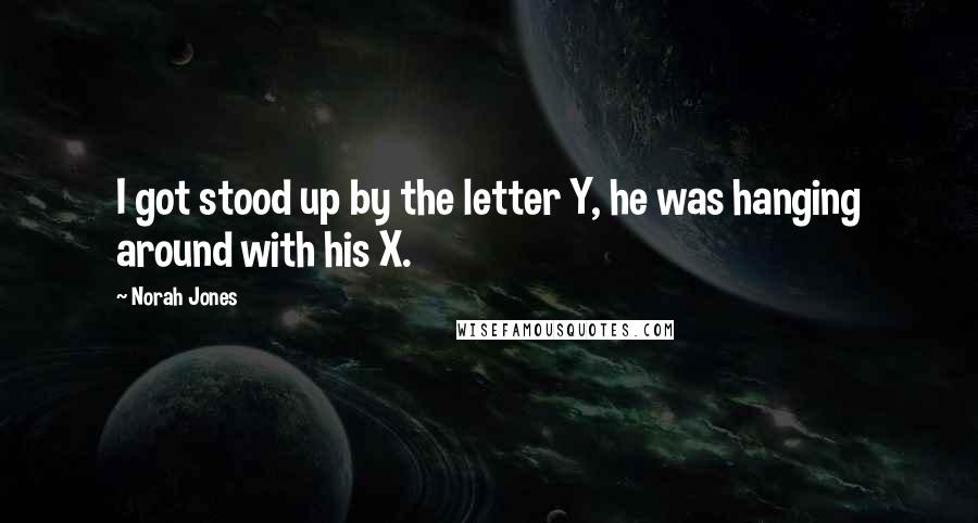 Norah Jones Quotes: I got stood up by the letter Y, he was hanging around with his X.