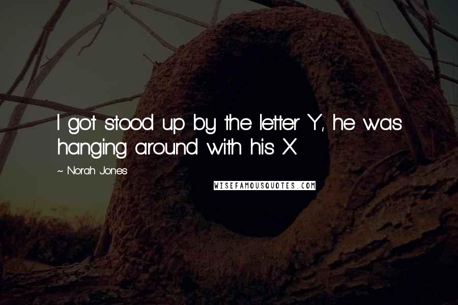 Norah Jones Quotes: I got stood up by the letter Y, he was hanging around with his X.