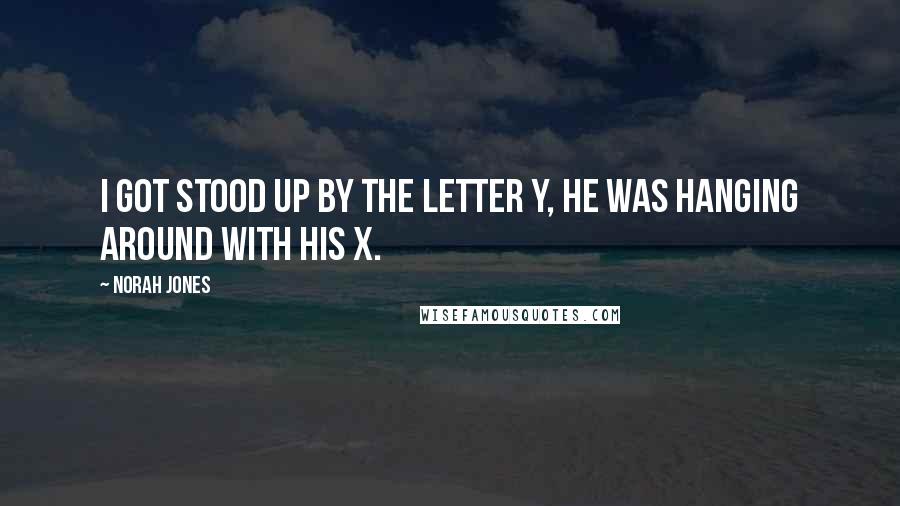 Norah Jones Quotes: I got stood up by the letter Y, he was hanging around with his X.