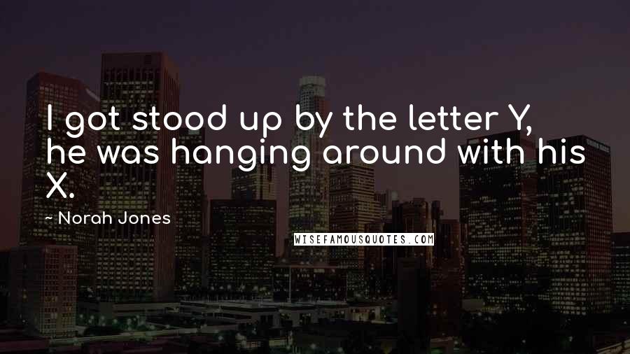 Norah Jones Quotes: I got stood up by the letter Y, he was hanging around with his X.