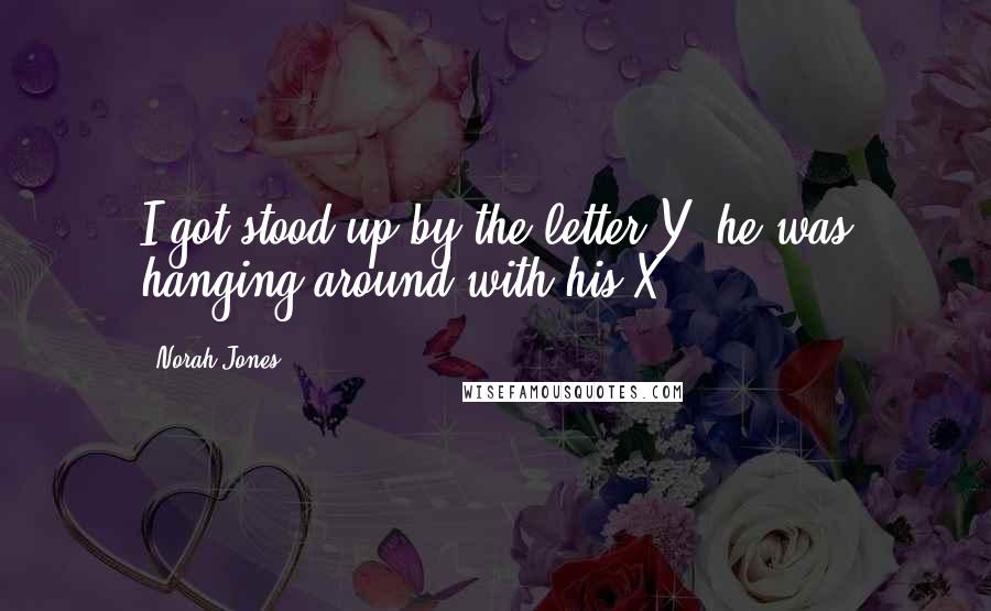 Norah Jones Quotes: I got stood up by the letter Y, he was hanging around with his X.