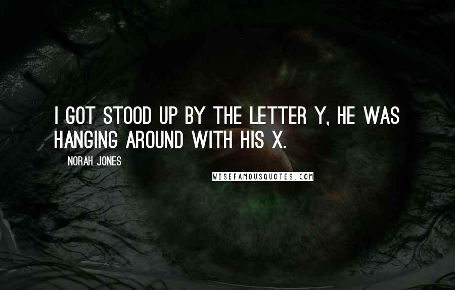 Norah Jones Quotes: I got stood up by the letter Y, he was hanging around with his X.