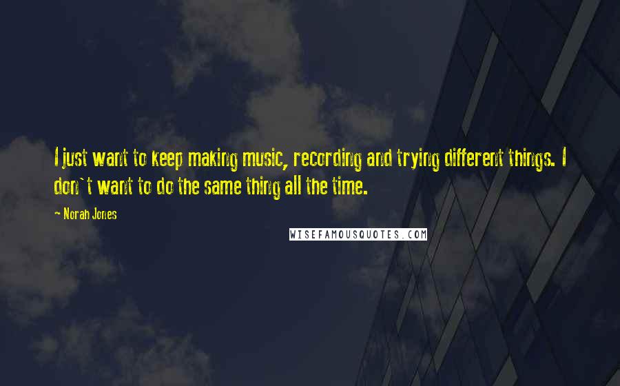 Norah Jones Quotes: I just want to keep making music, recording and trying different things. I don't want to do the same thing all the time.