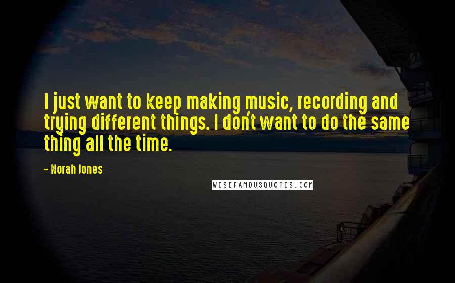 Norah Jones Quotes: I just want to keep making music, recording and trying different things. I don't want to do the same thing all the time.