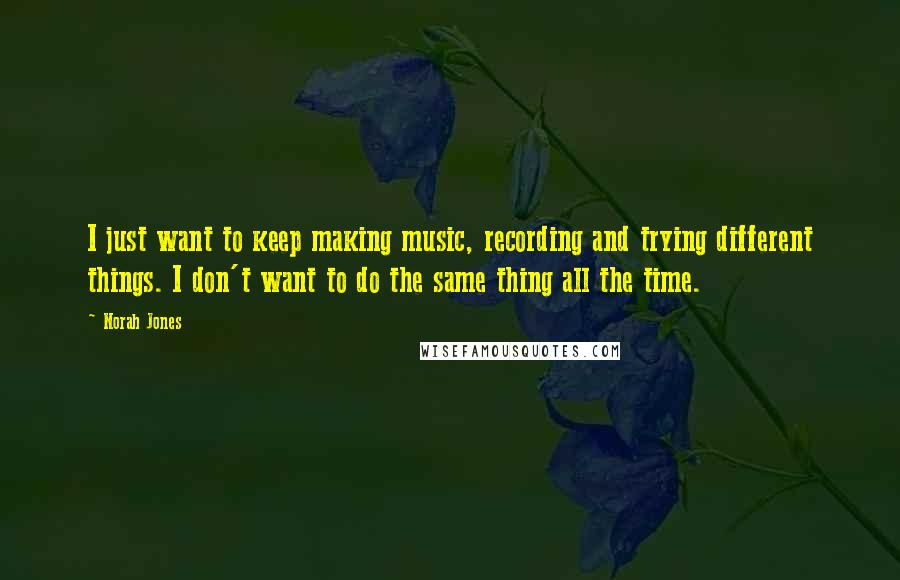 Norah Jones Quotes: I just want to keep making music, recording and trying different things. I don't want to do the same thing all the time.