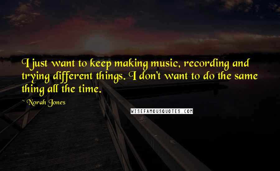 Norah Jones Quotes: I just want to keep making music, recording and trying different things. I don't want to do the same thing all the time.