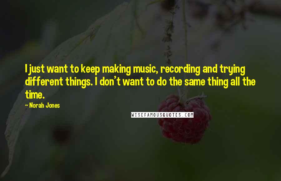 Norah Jones Quotes: I just want to keep making music, recording and trying different things. I don't want to do the same thing all the time.