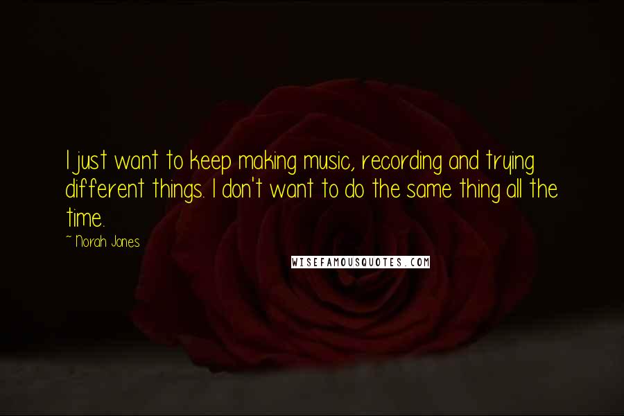 Norah Jones Quotes: I just want to keep making music, recording and trying different things. I don't want to do the same thing all the time.