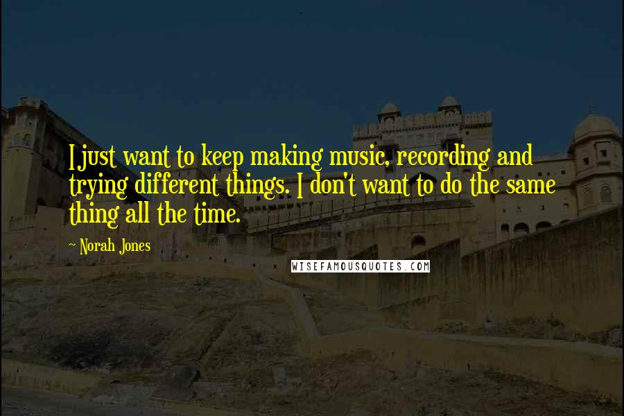 Norah Jones Quotes: I just want to keep making music, recording and trying different things. I don't want to do the same thing all the time.