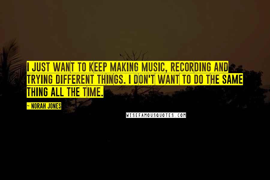 Norah Jones Quotes: I just want to keep making music, recording and trying different things. I don't want to do the same thing all the time.