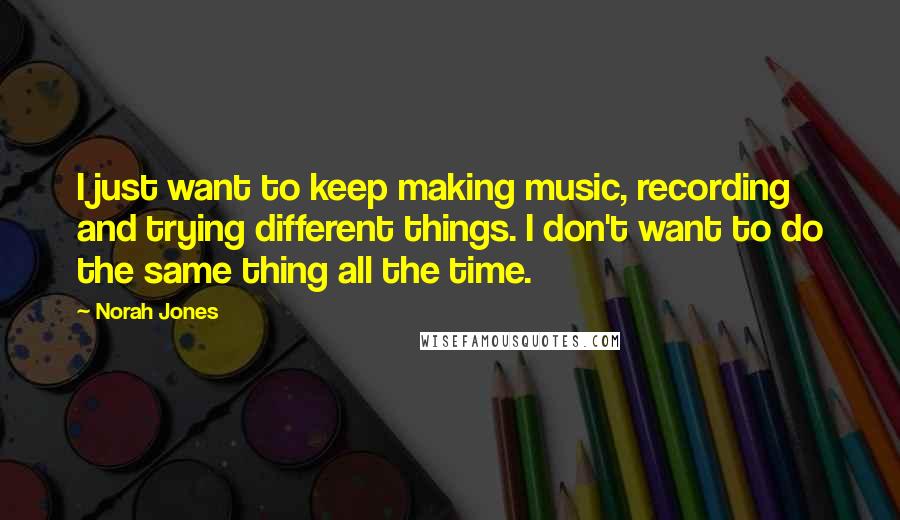 Norah Jones Quotes: I just want to keep making music, recording and trying different things. I don't want to do the same thing all the time.