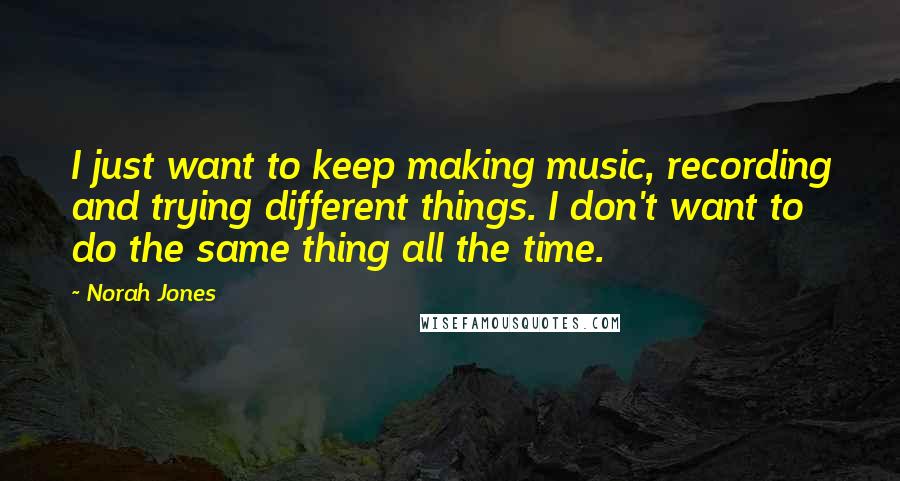 Norah Jones Quotes: I just want to keep making music, recording and trying different things. I don't want to do the same thing all the time.