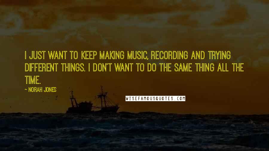 Norah Jones Quotes: I just want to keep making music, recording and trying different things. I don't want to do the same thing all the time.