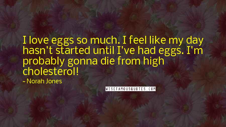 Norah Jones Quotes: I love eggs so much. I feel like my day hasn't started until I've had eggs. I'm probably gonna die from high cholesterol!