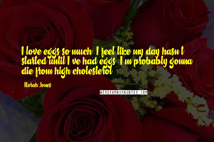 Norah Jones Quotes: I love eggs so much. I feel like my day hasn't started until I've had eggs. I'm probably gonna die from high cholesterol!