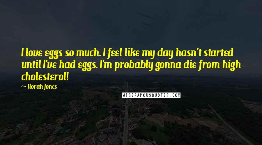 Norah Jones Quotes: I love eggs so much. I feel like my day hasn't started until I've had eggs. I'm probably gonna die from high cholesterol!