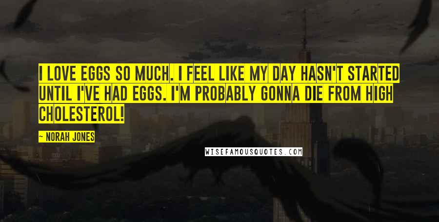 Norah Jones Quotes: I love eggs so much. I feel like my day hasn't started until I've had eggs. I'm probably gonna die from high cholesterol!