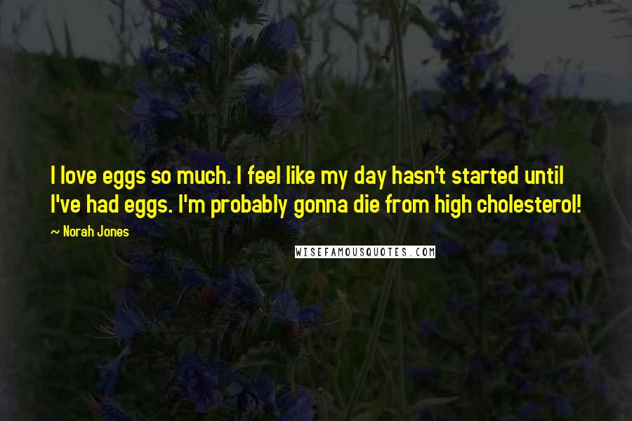 Norah Jones Quotes: I love eggs so much. I feel like my day hasn't started until I've had eggs. I'm probably gonna die from high cholesterol!