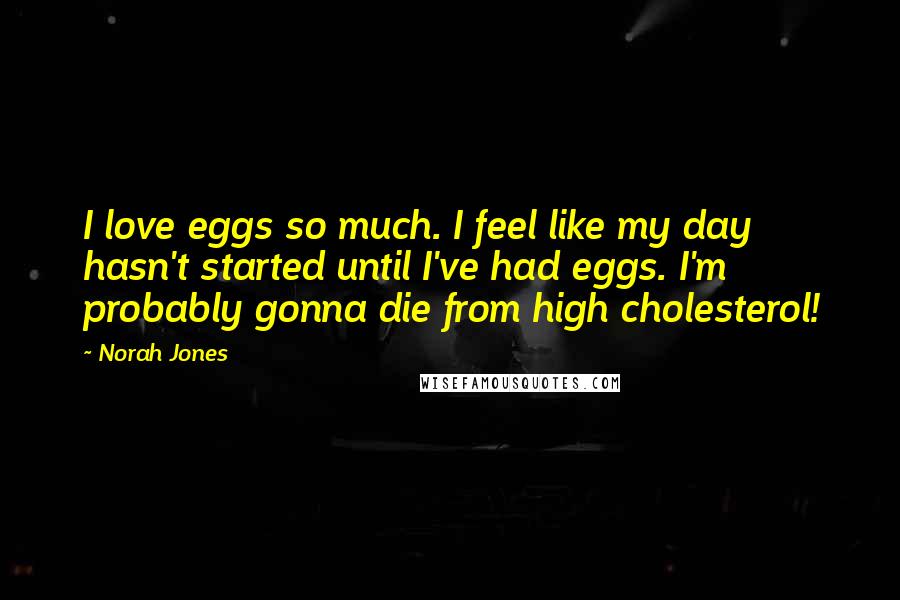 Norah Jones Quotes: I love eggs so much. I feel like my day hasn't started until I've had eggs. I'm probably gonna die from high cholesterol!