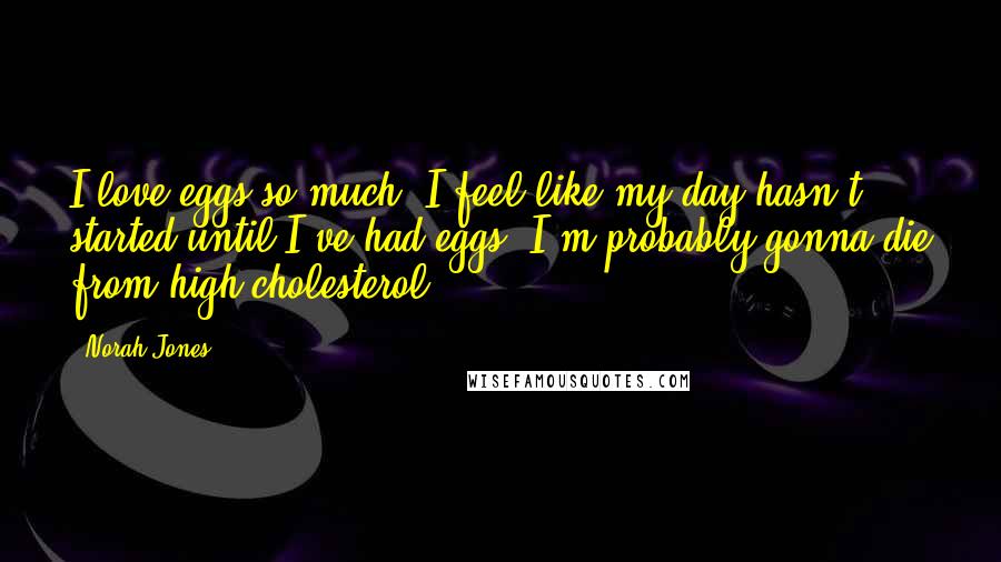 Norah Jones Quotes: I love eggs so much. I feel like my day hasn't started until I've had eggs. I'm probably gonna die from high cholesterol!