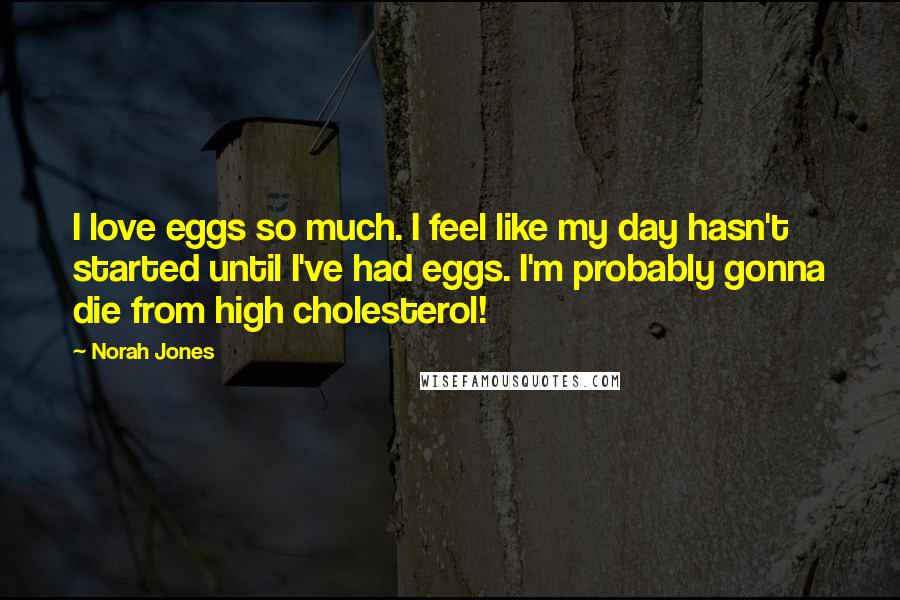 Norah Jones Quotes: I love eggs so much. I feel like my day hasn't started until I've had eggs. I'm probably gonna die from high cholesterol!