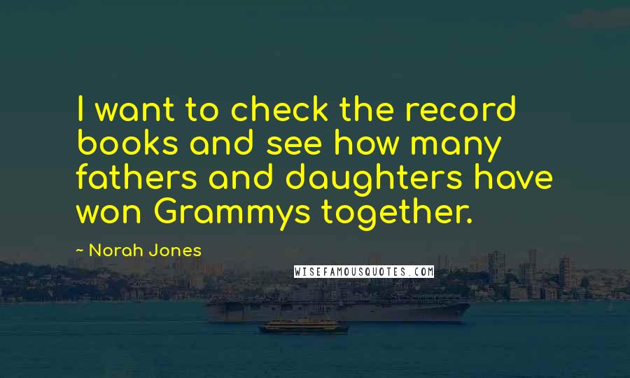 Norah Jones Quotes: I want to check the record books and see how many fathers and daughters have won Grammys together.