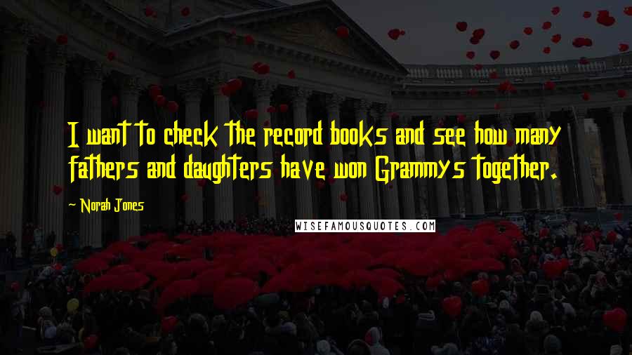 Norah Jones Quotes: I want to check the record books and see how many fathers and daughters have won Grammys together.