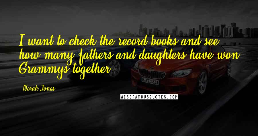 Norah Jones Quotes: I want to check the record books and see how many fathers and daughters have won Grammys together.