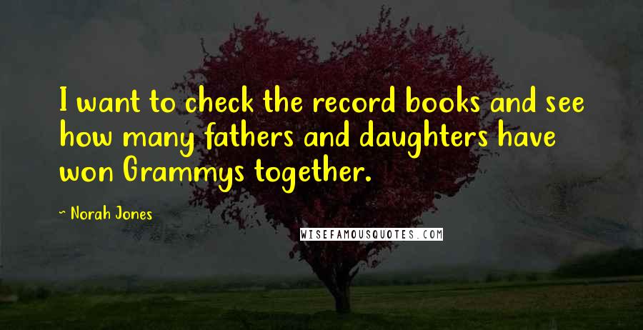 Norah Jones Quotes: I want to check the record books and see how many fathers and daughters have won Grammys together.