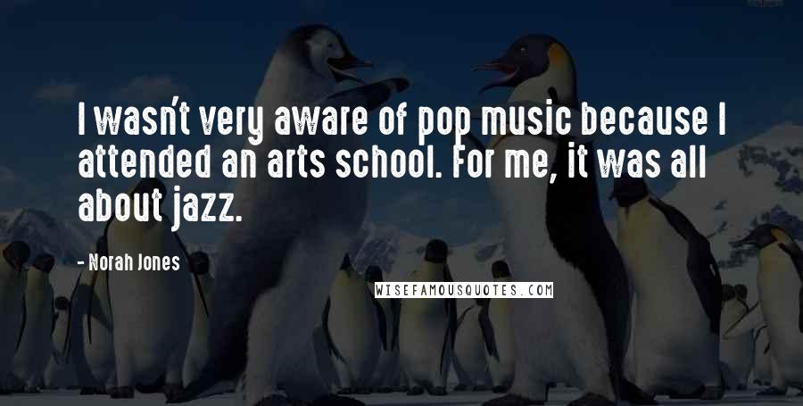 Norah Jones Quotes: I wasn't very aware of pop music because I attended an arts school. For me, it was all about jazz.