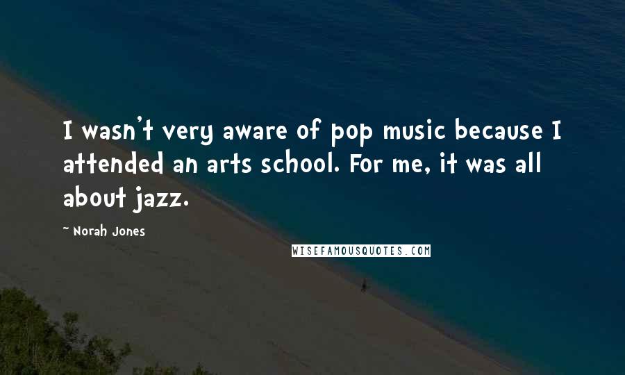 Norah Jones Quotes: I wasn't very aware of pop music because I attended an arts school. For me, it was all about jazz.