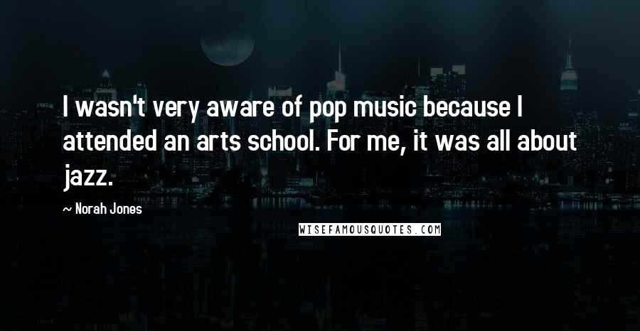 Norah Jones Quotes: I wasn't very aware of pop music because I attended an arts school. For me, it was all about jazz.