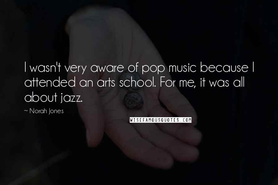 Norah Jones Quotes: I wasn't very aware of pop music because I attended an arts school. For me, it was all about jazz.