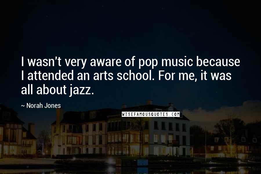 Norah Jones Quotes: I wasn't very aware of pop music because I attended an arts school. For me, it was all about jazz.