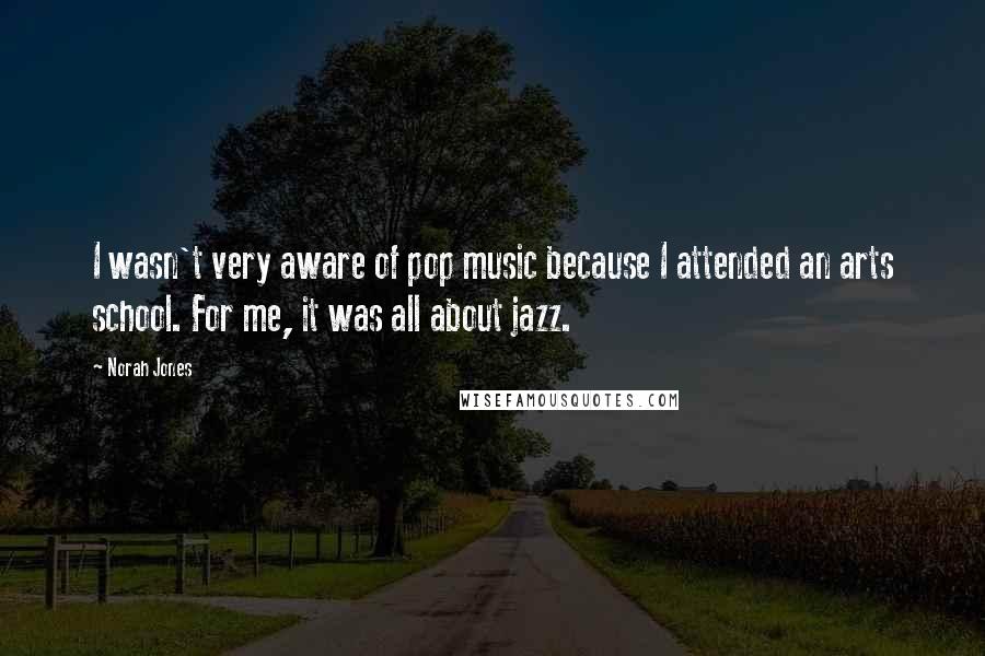 Norah Jones Quotes: I wasn't very aware of pop music because I attended an arts school. For me, it was all about jazz.