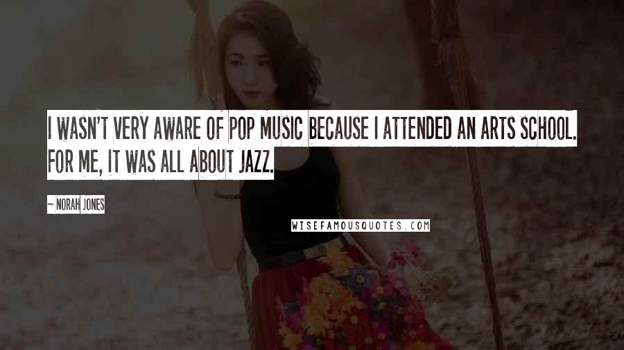 Norah Jones Quotes: I wasn't very aware of pop music because I attended an arts school. For me, it was all about jazz.