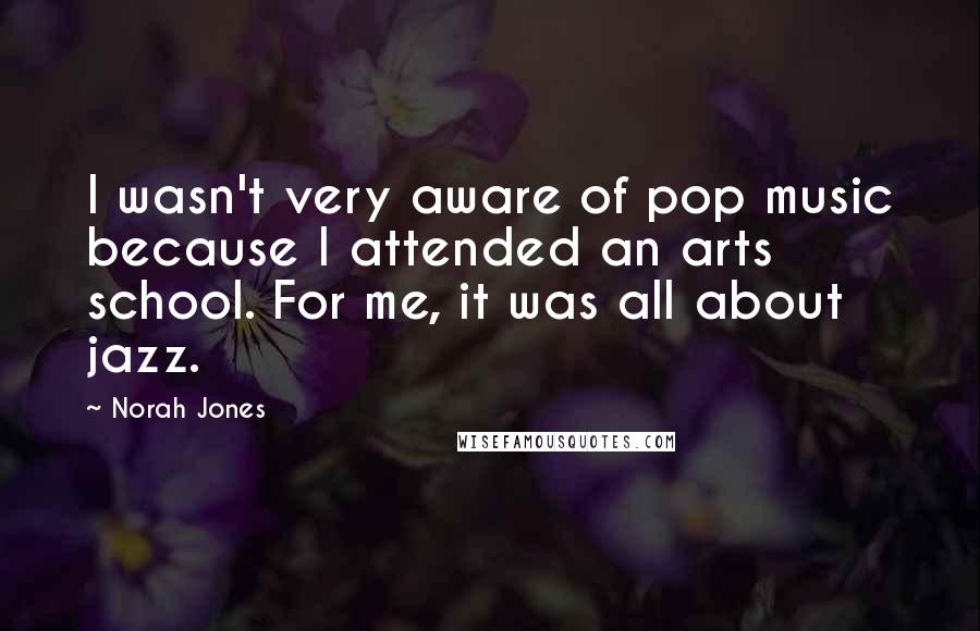 Norah Jones Quotes: I wasn't very aware of pop music because I attended an arts school. For me, it was all about jazz.