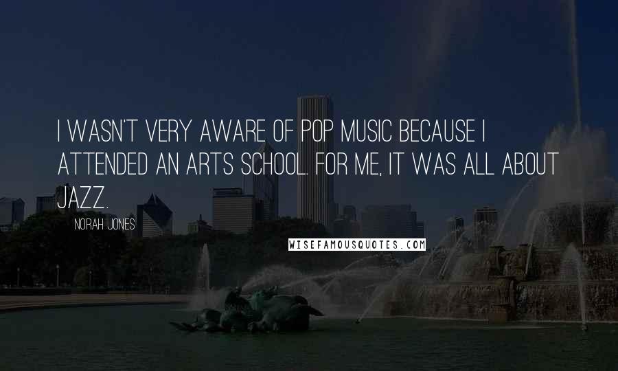 Norah Jones Quotes: I wasn't very aware of pop music because I attended an arts school. For me, it was all about jazz.