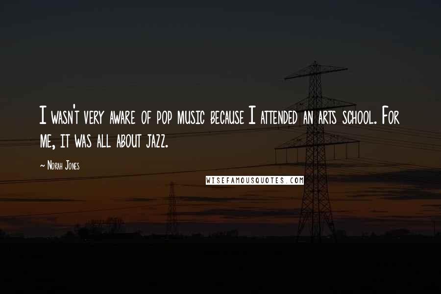 Norah Jones Quotes: I wasn't very aware of pop music because I attended an arts school. For me, it was all about jazz.