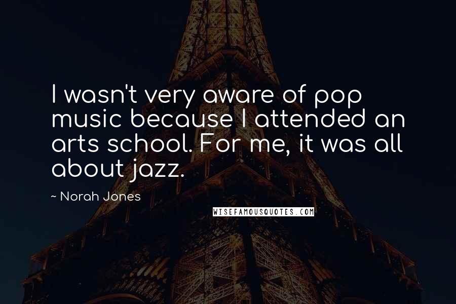 Norah Jones Quotes: I wasn't very aware of pop music because I attended an arts school. For me, it was all about jazz.