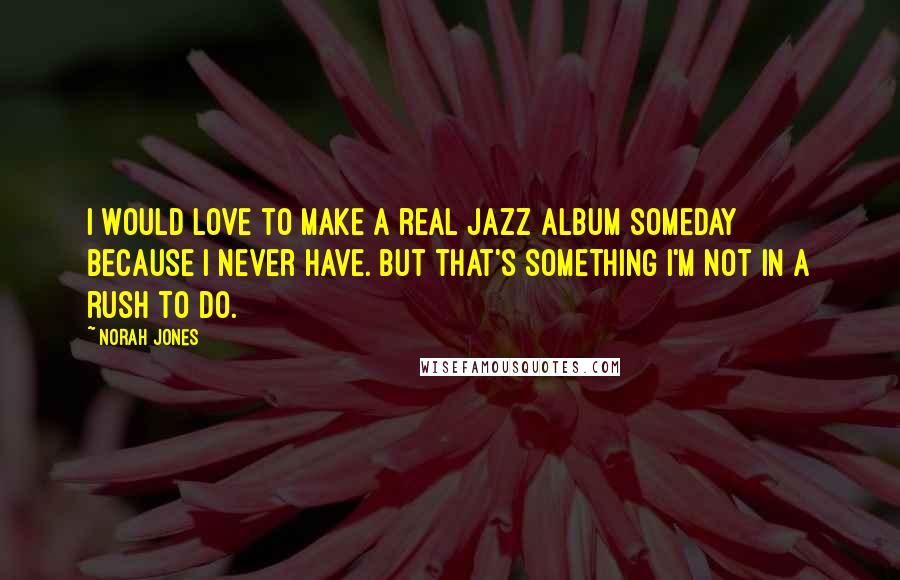 Norah Jones Quotes: I would love to make a real jazz album someday because I never have. But that's something I'm not in a rush to do.