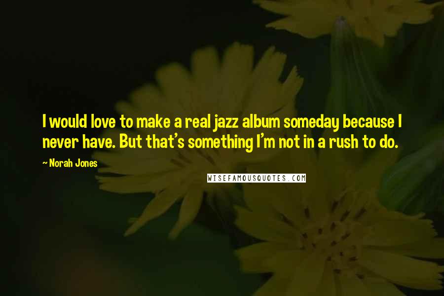 Norah Jones Quotes: I would love to make a real jazz album someday because I never have. But that's something I'm not in a rush to do.