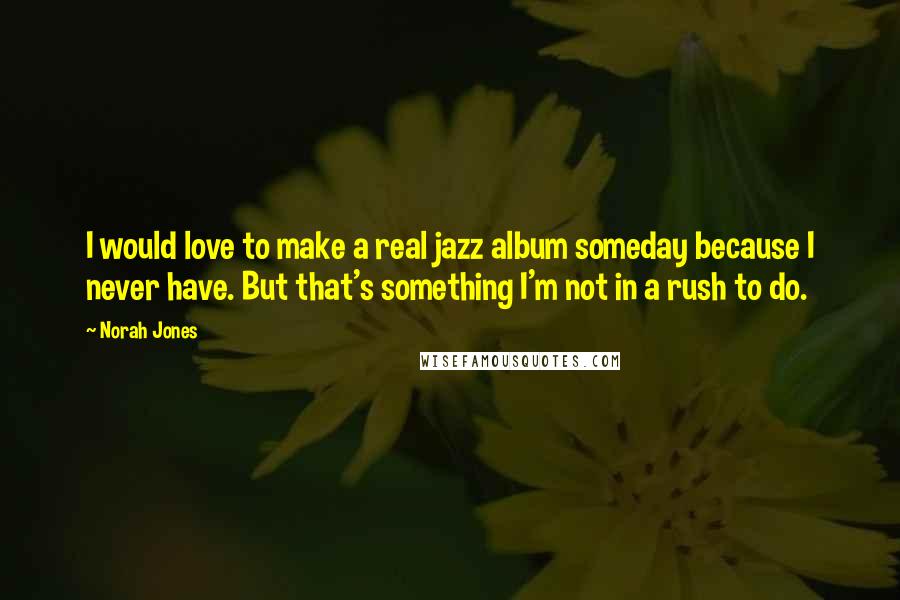 Norah Jones Quotes: I would love to make a real jazz album someday because I never have. But that's something I'm not in a rush to do.